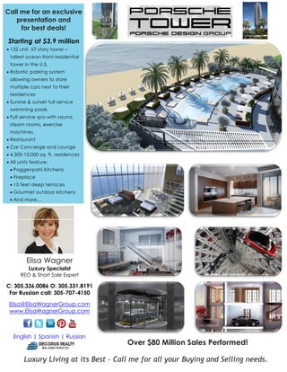 Call me for an exclusive
                                                                           Fo
   presentation and
     for best deals!                                                       SALE
Starting at $3.9 million
• 132 unit, 57-story tower –
 tallest ocean-front residential
 tower in the U.S.
• Robotic parking system
 allowing owners to store
 multiple cars next to their
 residences
• Sunrise & sunset full service
 swimming pools
• Full service spa with sauna,
 steam rooms, exercise
 machines
• Restaurant
• Car Concierge and Lounge
• 4,300-10,000 sq. ft. residences
• All units feature:
 • Poggenpohl Kitchens
 • Fireplace
 • 15 feet deep terraces
 • Gourmet outdoor kitchens
 • And more…




         Elisa Wagner
          Luxury Specialist
      REO & Short Sale Expert

C: 305.336.0086 O: 305.331.8191
 For Russian call: 305-707-4150

 Elisa@ElisaWagnerGroup.com
 www.ElisaWagnerGroup.com



   English | Spanish | Russian
                                       Over $80 Million Sales Performed!

        Luxury Living at its Best – Call me for all your Buying and Selling needs.
                                t                                nd
 