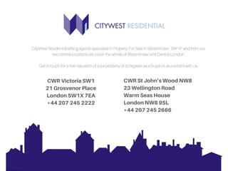 CityWest Residential letting agents specialise in Property For Sale in Westminster , SW1P and from our
two central locations we cover the whole of Westminster and Central London.
Get in touch for a free valuation of your property or to register as a buyer or as a tenant with us.
CWRVictoriaSW1
21GrosvenorPlace
LondonSW1X7EA
+442072452222
CWRStJohn’sWoodNW8
23WellingtonRoad
WarmSeasHouse
LondonNW89SL
+442072452666
 