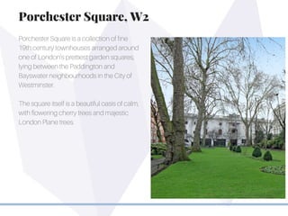 Porchester Square is a collection of fine
19th century townhouses arranged around
one of London’s prettiest garden squares,
lying between the Paddington and
Bayswater neighbourhoods in the City of
Westminster.
The square itself is a beautiful oasis of calm,
with flowering cherry trees and majestic
London Plane trees.
Porchester Square, W2
 