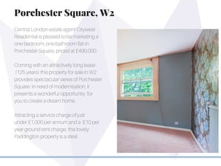 Central London estate agent Citywest
Residential is pleased to be marketing a
one bedroom, one bathroom flat in
Porchester Square, priced at £490,000.
Coming with an attractively long lease
(125 years) this property for sale in W2
provides spectacular views of Porchester
Square. In need of modernisation, it
presents a wonderful opportunity for
you to create a dream home.
Attracting a service charge of just
under £1,000 per annum and a £10 per
year ground rent charge, this lovely
Paddington property is a steal.
Porchester Square, W2
 