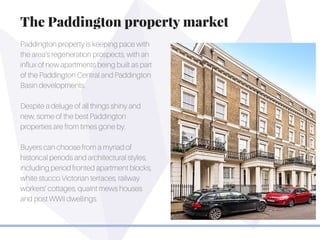 Paddington property is keeping pace with
the area’s regeneration prospects, with an
influx of new apartments being built as part
of the Paddington Central and Paddington
Basin developments.
Despite a deluge of all things shiny and
new, some of the best Paddington
properties are from times gone by.
Buyers can choose from a myriad of
historical periods and architectural styles,
including period fronted apartment blocks,
white stucco Victorian terraces, railway
workers’ cottages, quaint mews houses
and post WWII dwellings.
The Paddington property market
 