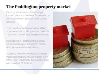 Paddington’s skyline could be changed
forever if plans from the Sellar Property Group
and Great Western meet with local council
approval.
Their new skyscraper proposal could bring
improvements to public space and the local
Tube station as well as stunning flats for sale.
House prices in Paddington have largely
remained stable over the past 12 months
although values have risen sharply.
According to Rightmove data, the average
Paddington property was worth £984,796 in
2013. Today (April 2016), the overall average
price stands at £1.1 million.
The Paddington property market
 