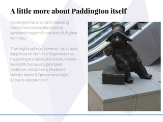 Paddington has a rich and interesting
history that is irrevocably linked to
Isambard Kingdom Brunel and a fluffy bear
from Peru.
The neighbourhood, however, has its eyes
firmly fixed on the future. Regeneration is
happening at a rapid pace and its phoenix-
like rebirth has already prompted
Vodafone, AstraZeneca, Prudential,
Novotel, Marks & Spencer and Virgin
Active to relocate to W2.
A little more about Paddington itself
 