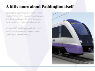 Behind the regeneration is British Land
and its Paddington Central development –
a collection of new offices, apartments,
retail facilities, shops and public realm.
Come 2018, Paddington will also be on
the Crossrail route, with a new station
under Eastbourne Terrace.
A little more about Paddington itself
 