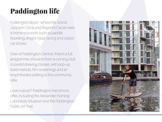 Paddington Basin - where the Grand
Junction Canal and Regent’s Canal meet –
is home to events such as paddle
boarding, dragon boat racing and classic
car shows.
Over at Paddington Central, there’s a full
programme of events from a running club
to pastel drawing classes, with pop-up
food markets, film screenings and an
amphitheatre adding to the community
vibe.
Love culture? Paddington has tons to
offer, including the Alexander Fleming
Laboratory Museum and the Paddington
Public Art Trail.
Paddington life
 