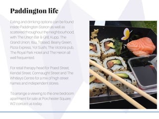 Eating and drinking options can be found
inside Paddington Station as well as
scattered throughout the neighbourhood,
with The Union Bar & Grill, Kupp, The
Grand Union, Itsu, Tossed, Beany Green,
Pizza Express, Yo! Sushi, The Victoria pub,
The Royal Park Hotel and The Heron all
well frequented.
For retail therapy head for Praed Street,
Kendal Street, Connaught Street and The
Whitleys Centre for a mix of high street
names and independent stores.
To arrange a viewing to the one bedroom
apartment for sale at Porchester Square,
W2 contact us today.
Paddington life
 