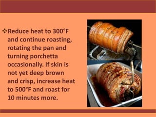 Reduce heat to 300°F
and continue roasting,
rotating the pan and
turning porchetta
occasionally. If skin is
not yet deep brown
and crisp, increase heat
to 500°F and roast for
10 minutes more.
 