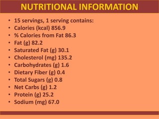 NUTRITIONAL INFORMATION
• 15 servings, 1 serving contains:
• Calories (kcal) 856.9
• % Calories from Fat 86.3
• Fat (g) 82.2
• Saturated Fat (g) 30.1
• Cholesterol (mg) 135.2
• Carbohydrates (g) 1.6
• Dietary Fiber (g) 0.4
• Total Sugars (g) 0.8
• Net Carbs (g) 1.2
• Protein (g) 25.2
• Sodium (mg) 67.0
 