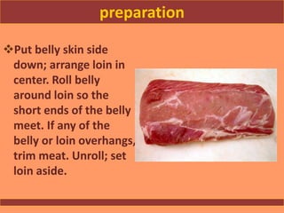 preparation
Put belly skin side
down; arrange loin in
center. Roll belly
around loin so the
short ends of the belly
meet. If any of the
belly or loin overhangs,
trim meat. Unroll; set
loin aside.
 