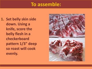 To assemble:
1. Set belly skin side
down. Using a
knife, score the
belly flesh in a
checkerboard
pattern 1/3" deep
so roast will cook
evenly.
 