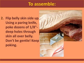 To assemble:
2. Flip belly skin side up.
Using a paring knife,
poke dozens of 1/8"-
deep holes through
skin all over belly.
Don't be gentle! Keep
poking.
 