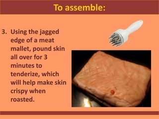 To assemble:
3. Using the jagged
edge of a meat
mallet, pound skin
all over for 3
minutes to
tenderize, which
will help make skin
crispy when
roasted.
 