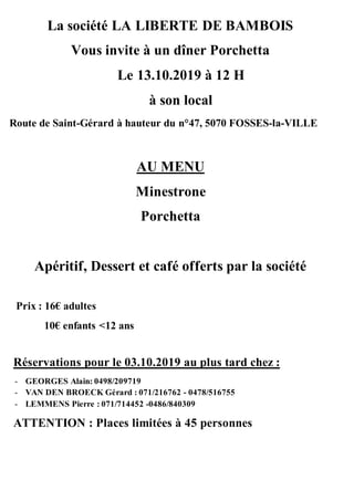 La société LA LIBERTE DE BAMBOIS
Vous invite à un dîner Porchetta
Le 13.10.2019 à 12 H
à son local
Route de Saint-Gérard à hauteur du n°47, 5070 FOSSES-la-VILLE
AU MENU
Minestrone
Porchetta
Apéritif, Dessert et café offerts par la société
Prix : 16€ adultes
10€ enfants <12 ans
Réservations pour le 03.10.2019 au plus tard chez :
- GEORGES Alain: 0498/209719
- VAN DEN BROECK Gérard : 071/216762 - 0478/516755
- LEMMENS Pierre : 071/714452 -0486/840309
ATTENTION : Places limitées à 45 personnes
 