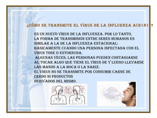Es un nuevo virus de la influenza. Por lo tanto,  la forma de transmisión entre seres humanos es  similar a la de la influenza estacional:  básicamente cuando una persona infectada con el  virus tose o estornuda. Algunas veces, las personas pueden contagiarse  al tocar algo que tiene el virus de y luego llevarse  las manos a la boca o la nariz. El virus no se transmite por consumir carne de  cerdo ni productos  derivados del mismo. ¿Cómo se transmite el virus de la influenza A(H1N1)?   