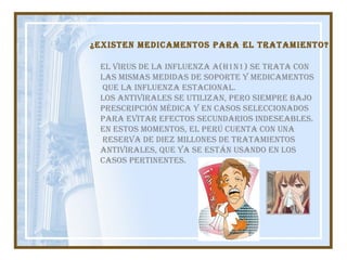 El virus de la influenza A(H1N1) se trata con  las mismas medidas de soporte y medicamentos que la influenza estacional.  Los antivirales se utilizan, pero siempre bajo  prescripción médica y en casos seleccionados  para evitar efectos secundarios indeseables. En estos momentos, el Perú cuenta con una reserva de diez millones de tratamientos  antivirales, que ya se están usando en los  casos pertinentes. ¿Existen medicamentos para el tratamiento?   