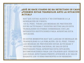 Hay que estar alerta y no contribuir a la Generación de pánico. En el Perú, todas las medidas de prevención están activadas y nuestro Sector Salud está  trabajando en forma coordinada con las  diferentes instituciones para afrontar esta situación. En estos momentos hay que lanzar un mensaje de  tranquilidad a la población. En el Perú, todas  las medidas de prevención están activadas y nuestro Sistema Nacional de Salud está  preparado para afrontar esta situación. RECOMENDACIONES PARA LOS VIAJEROS QUE VIENEN DE  LAS ZONAS AFECTADAS Preste atención a su salud durante los 10 días siguientes a su regreso.  ¿Qué se hace cuando se ha detectado un caso? ¿Podemos estar tranquilos ante la situación  actual?  