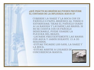 ¿Qué prácticas higiénicas pueden prevenir el contagio de la influenza A(H1N1)? Cubrirse la nariz y la boca con un pañuelo o papel higiénico al toser o estornudar; tirar el pañuelo usado a la basura y lavarse las manos. Si no se cuenta con un pañuelo desechable, puede usarse la flexura del brazo.  -Lavarse frecuentemente las manos con agua y jabón durante 15 a 20 segundos.  -Evitar tocarse los ojos, la nariz y la boca. -Evitar asistir a lugares de concurrencia masiva. 
