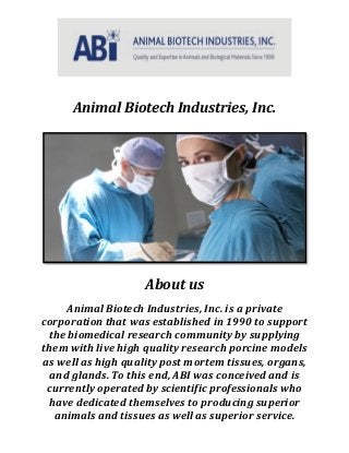 Animal Biotech Industries, Inc.
About us
Animal Biotech Industries, Inc. is a private
corporation that was established in 1990 to support
the biomedical research community by supplying
them with live high quality research porcine models
as well as high quality post mortem tissues, organs,
and glands. To this end, ABI was conceived and is
currently operated by scientific professionals who
have dedicated themselves to producing superior
animals and tissues as well as superior service.
 
