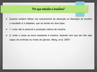 Por que estudar a insulina?

●   Quando existem falhas nos mecanismos de absorção ou liberação de insulina
    o resultado é a diabetes, que se divide em dois tipos:
●   1- onde não é possível a produção interna de insulina
●   2- onde o corpo se torna resistente à insulina, fazendo com que ela não seja
    capaz de controlar os níveis de glicose. (Berg, et al, 2007)
 