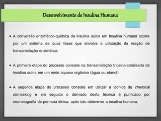 Desenvolvimento de Insulina Humana


●   A conversão enzimático-química da insulina suína em Insulina humana ocorre
    por um sistema de duas fases que envolve a utilização da reação de
    transamidação enzimática.

●   A primeira etapa do processo consiste na transamidação tripsina-catalisada da
    insulina suína em um meio aquoso orgânico (água ou etanol)

●   A segunda etapa do processo consiste em utilizar a técnica de chemical
    demasking e em seguida o derivado desta técnica é purificado por
    cromatografia de permuta iônica, após isto obteve-se a insulina humana.
 