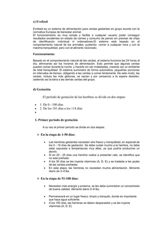 c) Evofeed

Evofeed es un sistema de alimentación para cerdas gestantes en grupo acorde con la
normativa Europea de bienestar animal.
El funcionamiento es muy simple y facilita a cualquier usuario poder conseguir
resultados excelentes en estado de carnes y consumo de pienso sin precisar de chips
de identificación individual ni ordenadores.El sistema está basado en el
comportamiento natural de los animales, pudiendo comer a cualquier hora y con la
máxima tranquilidad, pero con el alimento racionado.

Funcionamiento:

Basado en el comportamiento natural de las cerdas, el sistema funciona las 24 horas al
día, eliminando así los horarios de alimentación. Esto permite que algunas cerdas
puedan comer durante la noche, y hacerlo sin ser molestadas, creando así un ambiente
de total tranquilidad. El sistema suministra de forma automática, pequeñas porciones
en intervalos de tiempo, obligando a las cerdas a comer lentamente. De este modo, las
cerdas, incluso las más glotonas, se sacian y por cansancio a la espera desisten,
cediendo así la tolva a las demás cerdas del grupo.


d) Gestación

       El período de gestación de las hembras se divide en dos etapas:

     1. De 0 - 100 días
     2. De los 101 días a los 114 días


 1. Primer período de gestación

       A su vez el primer período se divide en dos etapas:

    En la etapa de 1-50 días:

             Las hembras gestantes necesitan aire fresco y tranquilidad, en especial de
             los 0 - 16 días de gestación. Se debe cuidar mucho a la hembra, no debe
             estar expuesta a temperaturas muy altas, ya que podría producirse un
             aborto.
             Si en 20 - 25 días una hembra vuelve a presentar celo, se identifica que
             no esta preñada.
             A los 30 días se les inyecta vitaminas (A, D, E) y se traslada a las jaulas
             de las cerdas preñadas.
             En esta etapa, las hembras no necesitan mucha alimentación. Alimento
             diario de 3~4 lbs.

    En la etapa de 51-100 días:

             Necesitan más energía y proteína, se les debe suministrar un concentrado
             de buena calidad. Alimento diario 5~6 lbs.

             Permanecerá en un lugar fresco, limpio y tranquilo, donde es importante
             que haya agua suficiente.
             A los 100 días, las hembras se deben desparasitar y se les inyecta
             vitaminas (A, D, E)
 