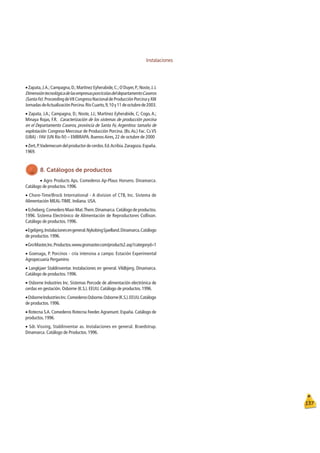 Instalaciones
137
ŒZapata,J.A.;Campagna,D.;Martinez Eyherabide,C.;O`Duyer,P.;Noste,J.J.
DimensióntecnológicadelasempresasporcícolasdeldepartamentoCaseros
(SantaFe).ProceedingdeVIICongresoNacionaldeProducciónPorcinayXIII
JornadasdeActualizaciónPorcina.RíoCuarto,9,10y11deoctubrede2003.
ŒZapata, J.A.; Campagna, D.; Noste, J.J.; Martinez Eyherabide, C; Cogo, A.;
Minaya Rojas, F.R. Caracterización de los sistemas de producción porcina
en el Departamento Caseros, provincia de Santa Fe, Argentina: tamaño de
explotación. Congreso Mercosur de Producción Porcina. (Bs.As.) Fac. Cs VS
(UBA) - FAV (UN Río IV) – EMBRAPA. BuenosAires, 22 de octubre de 2000
ŒZert,P.Vademecum del productor de cerdos.Ed.Acribia.Zaragoza.España.
1969.
8. Catálogos de productos
ŒAgro Products Aps. Comederos Ap-Plaus Horsens. Dinamarca.
Catálogo de productos. 1996.
ŒChore-Time/Brock International - A division of CTB, Inc. Sistema de
Alimentación MEAL-TIME. Indiana. USA.
ŒEcheberg.Comedero Maxi-Mat.Them.Dinamarca.Catálogo de productos.
1996. Sistema Electrónico de Alimentación de Reproductores Collison.
Catálogo de productos. 1996.
ŒEgebjerg.Instalacionesengeneral.NykobingSjaelland.Dinamarca.Catálogo
de productos. 1996.
ŒGroMaster,Inc.Productos.www.gromaster.com/products2.asp?categoryd=1
ŒGoenaga, P. Porcinos - cría intensiva a campo. Estación Experimental
Agropecuaria Pergamino
ŒLangkjaer Staldinventar. Instalaciones en general. Vildbjerg. Dinamarca.
Catálogo de productos. 1996.
ŒOsborne Industries Inc. Sistemas Porcode de alimentación electrónica de
cerdas en gestación. Osborne (K.S.). EEUU. Catálogo de productos. 1996.
ŒOsborneIndustriesInc.ComederosOsborne.Osborne(K.S.).EEUU.Catálogo
de productos. 1996.
ŒRotecna S.A. Comederos Rotecna Feeder.Agramunt. España. Catálogo de
productos. 1996.
ŒSdr. Vissing, Staldinventar as. Instalaciones en general. Braedstrup.
Dinamarca. Catálogo de Productos. 1996.
 