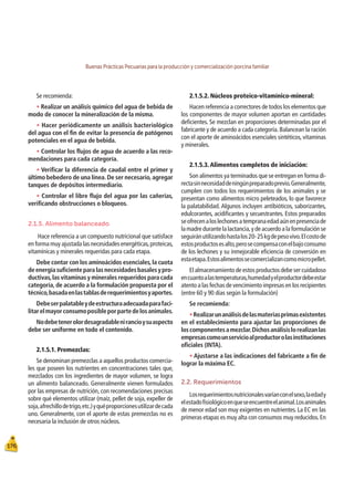 Buenas Prácticas Pecuarias para la producción y comercialización porcina familiar
176
Se recomienda:
t Realizar un análisis químico del agua de bebida de
modo de conocer la mineralización de la misma.
t Hacer periódicamente un análisis bacteriológico
del agua con el ﬁn de evitar la presencia de patógenos
potenciales en el agua de bebida.
t Controlar los ﬂujos de agua de acuerdo a las reco-
mendaciones para cada categoría.
t Veriﬁcar la diferencia de caudal entre el primer y
último bebedero de una línea.De ser necesario,agregar
tanques de depósitos intermediario.
t Controlar el libre ﬂujo del agua por las cañerías,
veriﬁcando obstrucciones o bloqueos.
2.1.5. Alimento balanceado
Hace referencia a un compuesto nutricional que satisface
en forma muy ajustada las necesidades energéticas,proteicas,
vitamínicas y minerales requeridas para cada etapa.
Debe contar con los aminoácidos esenciales,la cuota
deenergíasuﬁcienteparalasnecesidadesbasalesypro-
ductivas,las vitaminas y minerales requeridos para cada
categoría, de acuerdo a la formulación propuesta por el
técnico,basadaenlastablasderequerimientosyaportes.
Debeserpalatableydeestructuraadecuadaparafaci-
litarelmayorconsumoposibleporpartedelosanimales.
Nodebetenerolordesagradablenirancioysuaspecto
debe ser uniforme en todo el contenido.
2.1.5.1. Premezclas:
Se denominan premezclas a aquellos productos comercia-
les que poseen los nutrientes en concentraciones tales que,
mezclados con los ingredientes de mayor volumen, se logra
un alimento balanceado. Generalmente vienen formulados
por las empresas de nutrición, con recomendaciones precisas
sobre qué elementos utilizar (maíz, pellet de soja, expeller de
soja,afrechillodetrigo,etc.)yquéproporcionesutilizardecada
uno. Generalmente, con el aporte de estas premezclas no es
necesaria la inclusión de otros núcleos.
2.1.5.2. Núcleos proteico-vitamínico-mineral:
Hacen referencia a correctores de todos los elementos que
los componentes de mayor volumen aportan en cantidades
deﬁcientes. Se mezclan en proporciones determinadas por el
fabricante y de acuerdo a cada categoría. Balancean la ración
con el aporte de aminoácidos esenciales sintéticos, vitaminas
y minerales.
2.1.5.3.Alimentos completos de iniciación:
Son alimentos ya terminados que se entregan en forma di-
rectasinnecesidaddeningúnpreparadoprevio.Generalmente,
cumplen con todos los requerimientos de los animales y se
presentan como alimentos micro peleteados, lo que favorece
la palatabilidad. Algunos incluyen antibióticos, saborizantes,
edulcorantes, acidiﬁcantes y secuestrantes. Estos preparados
seofrecenaloslechonesatempranaedadaúnenpresenciade
la madre durante la lactancia,y de acuerdo a la formulación se
seguiránutilizandohastalos20-25kgdepesovivo.Elcostode
estosproductosesalto,perosecompensaconelbajoconsumo
de los lechones y su inmejorable eﬁciencia de conversión en
estaetapa.Estosalimentossecomercializancomomicropellet.
El almacenamiento de estos productos debe ser cuidadoso
encuantoalastemperaturas,humedadyelproductordebeestar
atento a las fechas de vencimiento impresas en los recipientes
(entre 60 y 90 días según la formulación)
Se recomienda:
tRealizarunanálisisdelasmateriasprimasexistentes
en el establecimiento para ajustar las proporciones de
loscomponentesamezclar.Dichosanálisislorealizanlas
empresascomounservicioalproductorolasinstituciones
oﬁciales (INTA).
t Ajustarse a las indicaciones del fabricante a ﬁn de
lograr la máxima EC.
2.2. Requerimientos
Losrequerimientosnutricionalesvaríanconelsexo,laedady
elestadoﬁsiológicoenqueseencuentreelanimal.Losanimales
de menor edad son muy exigentes en nutrientes. La EC en las
primeras etapas es muy alta con consumos muy reducidos.En
 