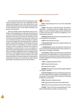 Buenas Prácticas Pecuarias para la producción y comercialización porcina familiar
202
Será esencial instruir al personal de la granja para que los
restos de animales muertos por causa sospechada de enfer-
medad infectocontagiosa o por causa desconocida no sean
utilizadosbajoningúnconceptocomopartedelaalimentación
de otros animales (cerdos u otras especies existentes en la
granja) o seres humanos.
Tanto los animales muertos naturalmente como los sacri-
ﬁcados con ﬁnes diagnósticos, se eliminarán de tal forma que
se reduzca al mínimo la dispersión de agentes potencialmente
infecciosos. Para este ﬁn, los mismos se enterrarán en fosas
de dos metros de profundidad, que luego serán cubiertas con
cal y nuevamente con tierra,o serán incinerados,en cualquier
casoenzonasalejadasdelasáreasdeproducción.Cuandosea
posible y el tamaño de la granja lo amerite,podrán construirse
fosas que favorezcan el compostaje. Las mismas consistirán
en pozos con piso y paredes de cemento de tres metros de
profundidad, y una tapa de hierro o acero. Los cadáveres se
colocaránporcapasintercaladasconcal,ycuandocadafosase
llene,se procederá al sellado de la tapa.Para cualquiera de las
opciones,es recomendable que estas zonas estén delimitadas
por un cerco que impida el acceso de roedores, aves y otros
animales domésticos y silvestres.Asimismo,se extremarán las
precauciones para que no se contaminen las napas freáticas
superﬁciales o que pudiesen pasar cerca de las mismas.
5. Glosario
Œ ADV: (“Aujeszky Disease Virus”) virus de la enfermedad
deAujeszky.
ŒAIAO:(“all-inall-out”)sistemademanejo“todo-adentro-
todo-afuera”, consistente en que las unidades (sección, sala,
galpón) se vacían de animales, luego se lavan y desinfectan y
se dejan vacías para secarse antes de la repoblación con un
nuevo grupo de animales.
ŒAlimentoinocuo:alimentoquenocausaefectosnocivos
en la salud de los consumidores.
ŒBPP: Buenas Prácticas Pecuarias.
ŒDisposición ﬁnal: destrucción o depósito deﬁnitivo de
un residuo determinado.
ŒConﬁnamiento: sistema de producción animal que se
basa en la limitación del desplazamiento de los animales a un
espacio físico restringido y controlado.
ŒCuarentena:medidasanitariadeprevencióndelingreso
y/o transmisión de enfermedades en la granja basada en el
aislamientodelosanimalespararealizarsuinspecciónclínicao
losanálisisdiagnósticosnecesariosparadescartarlapresencia
de enfermedad.
ŒCRP: Complejo Respiratorio Porcino.
ŒGDP: Ganancia diaria de peso.
ŒIA: inseminación artiﬁcial.
ŒLavado:eliminaciónfísicadelamateriaorgánicaadherida
a un objeto o superﬁcie.
ŒLote(deanimales):númerodeanimalesquepertenecen
a un mismo grupo (de edad,categoría,estado ﬁsiológico,etc.)
ycompartenunmismoespaciofísicoseparadodeotrosgrupos
de diferentes características.
ŒMhp: Mycoplasma hyopneumoniae.
ŒOIE: Organización Internacional de SanidadAnimal.
ŒPCV2:(PorcineCircovirustype2)CircovirusPorcinotipo2.
ŒPCVAD:(“Porcine Circovirus associated diseases”) com-
plejo de enfermedades asociadas a circovirus porcino.
 