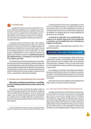 Planiﬁcación y gestión productivo-comercial de la actividad porcícola familiar
37
¿Qué producir? ¿Cómo producir? ¿Para quién se produce?
1. Introducción
La producción porcina nacional se desarrolla en un
nuevo ambiente de globalización y competencia que hace
necesario concebir a la producción agrícola-porcina como
una empresa y al productor como un empresario que no
sólo produce en los momentos positivos de la actividad,
sino que debe estar preparado también para sortear las
situaciones críticas1
.
El capítulo brinda orientaciones sobre cómo elaborar
una planiﬁcación del sistema porcícola. Bajo una visión que
promueve la empresarización de las unidades familiares, la
planiﬁcaciónseabordacomounprocesoqueintegrayarticula
las estrategias productivas con las comerciales, y no como
procesos independientes. En este sentido, herramientas de
gestión como el plan de negocios y la planiﬁcación general
del establecimiento se constituyen en una hoja de ruta
de la empresa porcícola.
Porotrolado,frentealosfuertesproblemasdecomercializa-
ciónalosqueseenfrentanlospequeñosymedianosproductores
de cerdos (dependencia a los intermediarios,precios bajos,es-
casoscompradores,deslealtadesdefrigoríﬁcos,etc),sepresenta
laorganizaciónasociativacomounmecanismooportunopara
mejorar las deﬁciencias de escala,el poder de negociación y el
acceso a capacitación e información estratégica.
2. Introducción a la planiﬁcación de la actividad
Elementosaconsiderarparainiciarseoconsolidar-
se en la actividad:producción de cerdos y el mercado
de cerdos.
El productor que toma la decisión de producir cerdos en
forma comercial generalmente lo hace basado en la observa-
ción de variables dentro del negocio, como son el precio del
capón en pie y/o el precio de los granos, pero no profundiza
en el análisis de otras variables inherentes a este tipo de pro-
ducciones intensivas que pueden inﬂuir en el éxito o el fracaso
de la empresa.
La producción porcina vista como un agronegocio,es decir
como una actividad vinculada a la producción del cerdo, el
procesamiento de la carne y otros subproductos,así como a la
comercialización de los mismos,está orientada a la obtención
de utilidades. Sin utilidades genuinas no hay posibilidades de
permanencia en la actividad.
La decisión de emprender esta actividad debe sus-
tentarse en un análisis riguroso del sector (producción
y consumo) y en una planiﬁcación de la actividad para
trabajar con eﬁciencia.
El primer análisis a desarrollar debe responder a las si-
guientes preguntas:
1 Brunori,J.2008.Sistemasdeproducciónacampo.Cambioscualitativospara
afrontarlastransformacionesdelacadenadevalorporcina.INTAMarcosJuárez.
La respuestas a estos interrogantes deben surgir de un
análisis de las señales y el funcionamiento de los mercados
(qué se demanda, cuál es la calidad, cuáles son los productos
más promisorios y rentables). Se busca con ello, evitar recaer
en el error habitual de comenzar a producir para luego buscar
a quién vender.
Los resultados se constituyen en los elementos fundamen-
tales para la planiﬁcación acerca de los volúmenes a producir,
la calidad e inocuidad del producto requerida, las inversiones
físicasylosrecursoshumanosnecesariosparaponerenmarcha
la actividad.
Porlotanto,parainiciarseoampliarseenlaactividadporcina
deben tenerse en cuenta al menos dos aspectos:
2.1. ¿Por qué cerdos? Objetivos de producción
Laproduccióndecerdosesunadelasformasmásinteresan-
tes de transformar el cereal en carne, ya que una cerda puede
parir más de 2 veces al año y destetar más de 10 lechones
de promedio en cada camada, considerando que el cerdo es
una especie muy prolíﬁca que en corto tiempo (24 semanas)
llega a peso de faena (100-110 kg).En un sistema eﬁciente se
puede producir más de 2.500 kilos de cerdo en pie,por madre,
por año. Además tiene una alta capacidad de conversión de
nutrientes en carne, logrando producir 1 kg de carne con 3 kg
 