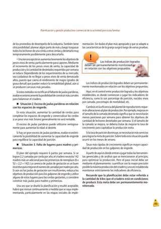 Planiﬁcación y gestión productivo-comercial de la actividad porcícola familiar
45
de los promedios de desempeño de la industria.También tiene
otra posibilidad:planear algún parto de más y luego traspasar
todosloslechonesdeunacerdaaotrascerdasydestetarlamuy
tempranamente posiblemente para descartarla.
tUnaterceraopciónesaumentarlevementelosobjetivosde
pesosvivosdeventa,particularmenteparacapones.Mediante
el incremento de los pesos vivos de venta, la capacidad de
producciónylacantidaddedestetadosrequeridosporsemana
se reduce.Dependiendo de los requerimientos de su mercado,
sea cuidadoso de no llegar a pesos vivos de venta demasiado
altos, puesto que caería el rendimiento de magro (grados de
grasa dorsal) que pueden reducir la rentabilidad global,aún si
se producen carcasas más pesadas.
Siestosmétodosnorectiﬁcanelfaltantedejaulasparideras,
evalúeeconómicamentelaposibilidaddeconstruirmáscorrales
para balancear el criadero.
„
Situación2.Excesodejaulaspariderasenrelación
con los espacios de engorde.
En esta situación, aumentar la cantidad de cerdas para
completar los espacios de engorde y comercializar los cerdos
a un peso vivo más liviano generalmente no será rentable.
El exceso de jaulas parideras puede utilizarse ventajosa-
mente para aumentar la edad al destete.
Si hay un gran exceso de jaulas parideras,evalúe económi-
camente la posibilidad de aumentar la capacidad de engorde
para equilibrar la capacidad de parición.
„Situación 3. Falta de lugares para madres y pri-
merizas.
El plan del ejemplo requiere 6 partos por semana. Si se
logran2,2camadasporcerdaporaño,elcriaderonecesita142
madresmásunadicionalparalasprimerizasdereemplazo(6x
52 ÷ 2,2 = 142).La carencia de jaulas de gestación es un buen
incentivoparamejorarelnúmerodecamadaspormadreporaño.
Si aún así las jaulas de gestación son insuﬁcientes,reduzca los
objetivos de producción para los galpones de engorde y utilice
alguno de estos lugares para las cerdas gestantes,o considere
construir más jaulas para madres y primerizas.
Una vez que se diseñó la planiﬁcación y resultó aceptable,
habrá que revisar continuamente a medida que se vaya imple-
mentando, particularmente en las etapas iniciales de imple-
mentación.Sin dudas el plan más apropiado y que se adapte a
las características de la granja surgirá luego de varias pruebas.
Losíndicesdeproducciónlogradosdebenserpermanente-
mente monitoreados en relación con los objetivos propuestos.
Aquí,en el control entre producción lograda y los objetivos
establecidos, es donde comienzan a jugar los indicadores de
eﬁciencia, como lo son porcentaje de parición, nacidos vivos
por camada, porcentajes de mortalidad, etc.
Cambiosenlaeﬁcienciadelplanteldereproductoresreque-
riránalteracionesalplandeproducción.Porejemplo,mejorasen
eltamañodelacamadadestetadasigniﬁcaquesenecesitarán
menos pariciones por semana para obtener los objetivos de
cantidad de lechones destetados por semana.Si el tamaño de
la camada se mejora, se debería tratar de mejorar la tasa de
crecimiento para capitalizar la producción extra.
Silatasadeparicióndisminuye,senecesitaránmásservicios
paralograrlametadeparición.Sobretodoestasituaciónpuede
ocurrir en los meses de verano.
Tasas más rápidas de crecimiento signiﬁcan mayor capaci-
dad de producción en los galpones de engorde.
Apartirdeaquíesdondeentranajugartodaslasherramien-
tas gerenciales y de análisis que se mencionaron al principio,
para optimizar la producción. Pero el paso inicial debe ser
mediante el planeamiento: cuantiﬁcar con la mayor precisión
posiblelamáximaproduccióndelcriaderoyunavezestablecida
monitorear estrictamente los indicadores de eﬁciencia.
Recuerde que la planiﬁcación debe estar referida a
la cantidad de kilos que el criadero está en condiciones
de producir. Esta meta debe ser permanentemente mo-
nitoreada.
 