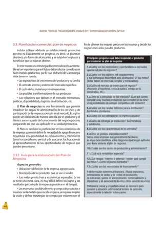 Buenas Prácticas Pecuarias para la producción y comercialización porcina familiar
46
Principales preguntas que debe responder el productor
para elaborar su plan de nogocios
1.¿Cuáles son las necesidades y oportunidades a las cuales
apuntará el plan de negocios?
Balance: inicial y proyectado anual: es necesario para
conocer la situación patrimonial al término de cada año,
especialmente la relación activo-pasivo.
15.
2.¿Cuáles son los objetivos del establecimiento
y qué estrategias desarrollará para alcanzarlos? ¿Y las metas?
(Estas deben ser efectivas, simples y mensurables).
3.¿Cuál es el mercado de interés para el negocio?
(Provisión a frigoríficos, venta al público, entrega en la
cooperativa, etc.).
4.¿Cómo es la estructura de ese mercado? ¿Con qué carnes
compite?¿hay muchos productores que compiten en la zona?
¿hay posibilidades de ventajas competitivas del producto?
5.¿Cuáles son los canales definidos para la distribución?
Facilidades y limitantes.
6.¿Cuáles son las estimaciones de ingresos anuales?
7.¿Cuál es la estrategia de producción? Sus fortalezas
y debilidades.
8.¿Cuáles son las características de los animales?
9.¿Cómo se gestiona el establecimiento?
Como estas empresas son generalmente familiares,
es importante identificar al/los integrantes que tengan aptitudes
para llevar adelante el plan de negocios.
12.¿Qué riesgos –internos o externos– existen para cumplir
las metas? ¿Cómo se plantea sortearlos?
10.¿Cuáles son los costos de producción y administración?
11.¿Cuál es la rentabilidad esperada?
14.Información económica financiera. (Flujos financieros,
estimaciones de ventas y de costos de producción,
de cobranzas, gastos de administración, comercialización e
impositivos y de servicios de deudas y otros usos de recursos)
13.¿Cuáles son las necesidades de financiamiento?
3.3. Planiﬁcación comercial: plan de negocios
Instalar o llevar adelante un establecimiento productivo
porcino es básicamente un proyecto, es decir, se plantean
objetivos y la forma de alcanzarlos, y se estipulan los plazos y
beneﬁcios que se esperan obtener.
Enestemarco,unaestrategiadecomercializaciónsustenta-
bleestanimportanteparaelfuturodelproductorcomoloesun
buen modelo productivo,por lo cual el diseño de la estrategia
debe tener en cuenta:
tLasexpectativasdecrecimientodelproductorysufamilia
t El contexto interno y externo del mercado especíﬁco.
t El costo de las materias primas necesarias.
t Las posibles transformaciones de sus productos
t Las relaciones que operan en el mercado: normativas,
políticas, disponibilidad y logística de distribución, etc.
El Plan de negocios es una herramienta que permite
establecer las reglas de administración de los recursos y de
participación de la empresa porcícola en el mercado.Este plan
puede ser elaborado de manera sencilla por el productor y el
técnico asesor a partir del conocimiento del negocio porcino,
asegurando así, que sea aplicable en su unidad productiva.
El Plan es también la justiﬁcación técnico-económica de
la empresa y permite deﬁnir la necesidad de apoyo ﬁnanciero
coyuntural o la posibilidad de escalamiento y crecimiento
tanto horizontal como vertical y de asociarse. Facilita además
el aprovechamiento de las oportunidades de negocio que
pueden presentarse.
3.3.1. Guía para la elaboración del Plan de
Negocios
Aspectos generales:
t Ubicación y deﬁnición de la empresa agropecuaria.
t Descripción de los productos que se van a vender.
t Las metas productivas y económicas esperadas: (si no
se tiene una meta clara, es muy difícil deﬁnir los logros y los
resultados parciales de la empresa ganadera en el tiempo).
tLosescenariosposiblesdeventaycompradeproductose
insumos:enlamedidaquecrecelaempresa,serequiereampliar
la visión y deﬁnir estrategias de compra por volumen con el
ﬁn de obtener los mejores precios en los insumos y decidir los
mejores mercados para los productos.
 