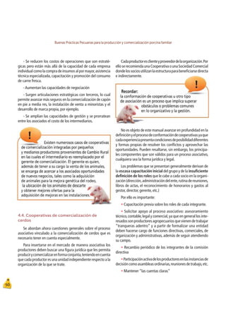 Buenas Prácticas Pecuarias para la producción y comercialización porcina familiar
50
- Se reducen los costos de operaciones que son estraté-
gicas pero están más allá de la capacidad de cada empresa
individualcomolacompradeinsumosalpormayor,asistencia
técnica especializada, capacitación y promoción del consumo
de carne fresca.
-Aumentan las capacidades de negociación
- Surgen articulaciones estratégicas con terceros, lo cual
permite avanzar más seguros en la comercialización de capón
en pie a media res, la instalación de venta a minoristas y el
desarrollo de marca propia, por ejemplo.
- Se amplían las capacidades de gestión y se prorratean
entre los asociados el costo de los intermediarios.
Cadaproductoresclienteyproveedordelaorganización.Por
elloserecomiendaunaCooperativaounaSociedadComercial
dondelossociosutilizanlaestructuraparabeneﬁciarsedirecta
e indirectamente.
4.4. Cooperativas de comercialización de
cerdos
Se abordan ahora cuestiones generales sobre el proceso
asociativo vinculado a la comercialización de cerdos que es
necesario tener en cuenta especialmente.
Para insertarse en el mercado de manera asociativa los
productores deben buscar una ﬁgura jurídica que les permita
producirycomercializarenformaconjunta,teniendoencuenta
quecadaproductoresunaunidadindependienterespectoala
organización de la que se trate.
No es objeto de este manual avanzar en profundidad en la
deﬁniciónyelprocesodeconformacióndecooperativasyaque
cadaexperienciapresentacondicionesdeposibilidaddiferentes
y formas propias de resolver los conﬂictos y aprovechar las
oportunidades. Pueden resaltarse, sin embargo, los principa-
les componentes que son válidos para un proceso asociativo,
cualquiera sea la forma jurídica y legal.
Los problemas que se presentan generalmente derivan de
la escasa capacitación inicial del grupo y de la insuﬁciente
deﬁnición de los roles que le cabe a cada socio en la organi-
zación(dirección,administracióndelente,rutinadereuniones,
libros de actas, el reconocimiento de honorarios y gastos al
gestor, director, gerente, etc.)
Por ello es importante:
t Capacitación previa sobre los roles de cada integrante.
t Solicitar apoyo al proceso asociativo: asesoramiento
técnico,contable,legal y comercial,ya que en general los inte-
resadossonproductoresagropecuariosquevienendetrabajar
“tranqueras adentro” y a partir de formalizar una entidad
deben hacerse cargo de funciones directivas, comerciales, de
organización y administrativas, además de seguir atendiendo
su campo.
t Recambio periódico de los integrantes de la comisión
directiva
tParticipaciónactivadelosproductoresenlasinstanciasde
decisióncomoasambleasordinarias,reunionesdetrabajo,etc.
t Mantener “las cuentas claras”
 
