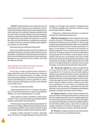 Buenas Prácticas Pecuarias para la producción y comercialización porcina familiar
76
t CECOST: Planilla electrónica para cálculo del costo de
producción de cerdos.Software que se comercializa en el mer-
cadoyfuediseñadoparadeterminarelcostototaloperativopor
cerda madre por año,cantidad de kilogramos vendidos al año
por cerda madre, el costo por kilogramo de cerdo producido y
vendidoymargenbruto.Ademásrealizaanálisisdesensibilidad
de margen bruto por kg vendido ante variaciones en el precio
delcerdoyenelcostodelalimento.Laplanillaestácreadapara
ser usada en sistemas a campo pero también puede adaptarse
para sistemas en conﬁnamiento.
http://www.inta.gov.ar/ediciones/software.htm
Para que las unidades de producción porcinas mejoren sus
resultadosproductivosyeconómicosoptimizandolosrecursos
disponibles,esdefundamentalimportanciaquesuspropietarios
prioricenlasactividadesdegestiónsobrelastareasoperativas,
dispongan de asesoramientos técnicos y cultiven una actitud
de cambio permanente.
Caso ejemplo de análisis económico de una
actividad de producción porcina
El caso que se analiza económicamente utilizando el
sistema informático Costo de Producción Porcina Simulación
(CPPS V2.0) es un emprendimiento de 125 madres, con parte
deinfraestructuraparallegara250madres,queproduceenun
sistema al aire libre (SAL) con servicio y gestación en conﬁna-
miento, capones de 100 kilogramos de peso, comercializados
en el mercado interno.
t 125 cerdas con partos quincenales.
t Galpón de gestación de 315 m2
:112 jaulas,5 box reposi-
ción,con centro de inseminación;con silo con capacidad para
5000 kg., con sistema alimentador para 112 jaulas.
t Parto y lactancia a campo:24 parideras a campo,24 par-
celasde10x20m,suministrodeaguaautomatizadomediante
cazoletas y alimentación manual en piletas.
tDesteteacampo:ocupación3quincenas,8parcelasde10x
20metroscon6refugios,360plazas(6parcelasde60animales
con6refugiosparadestete,más2parcelas).Suministrodeagua
automatizado mediante cazoletas, tolva de alimento interna.
t Engorde a campo: ocupación 15 semanas. 18 parcelas
de 20 x 30 metros con refugios. 960 plazas (16 parcelas de 60
animales con 16 refugios más 2 parcelas). 9 comederos tolva
de 1.000 kg compartido cada 2 parcelas, suministro de agua
automatizado mediante cazoletas.
t Elaboración y distribución de alimentos: una planta de
alimentación y distribución mediante carro.
„Manejo reproductivo:cachorrasingresancon6meses
de edad y un peso de 100 kilogramos a los box de reposición,
hasta aparición del tercer celo a los 60 días con 130 kg.Luego
sealojanenjaulasindividualesdonderecibenserviciomediante
inseminación artiﬁcial con semen extraído y procesado en la
granja. En este período (15 semanas) se les suministra un
alimento de gestación con un secuestrante de micotoxinas.Al
cabo de las 15 semanas se llevan a la sección de maternidad a
campo,parcelas de 10 x 20 metros con cerco eléctrico con una
paridera móvil tipo arco con abundante cama interna, donde
permanecentressemanasdesdeelpartohastaeldestete.Luego
nuevamente son llevadas al galpón de gestación para recibir
servicio.En la etapa de lactancia,se alimentan con una ración
formulada, consumiendo aproximadamente 6 kg/cerda/día.
„ Manejo del engorde: las etapas de posdestete de
6 a 12 kg y de recría 1 de 12 a 30 kg se desarrollan a campo
en parcelas de 10 x 10 metros con cerco de malla metálica y
refugioscontolvadealimento,dondeconsumencuatrotiposde
alimentosdiferentesconunaconversiónde1,3kilogramospor
kilogramoproducido,ytardanaproximadamenteseissemanas.
En tanto las etapas de recría 2 de 30 a 60 kg y de terminación
de 60 a 100 kg, se realizan en pistas a campo con cerco eléc-
trico, manteniendo 10 m2
por animal, con comederos tolva
compartidos cada dos parcelas, consumiendo dos alimentos
diferentesconunaconversiónde3,5kilogramosporkilogramo
producido, y tardando este proceso quince semanas.
„
Manejo sanitario:serealizaunplansanitariopreven-
tivoconsistenteencontroldeparásitosinternosyexternos;una
dosis de complejo respiratorio y dos de complejo reproductivo
en cachorras de reposición,la primera al momento del ingreso
ylasegunda20díasdespués;unadosisdecomplejoreproduc-
tivo en hembras adultas, previa a cada servicio; una dosis de
complejo respiratorio a los 90 días de gestación; y una dosis
de complejo respiratorio en lechones a los 60 días de edad.
„
Personal:se emplean dos personas de manera perma-
nente y un asesor técnico con dedicación parcial.
 