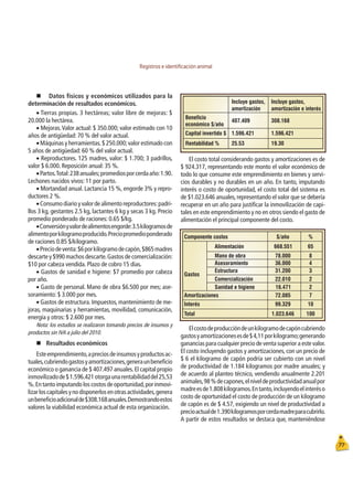 Registros e identiﬁcación animal
77
Componente costos $/año %
Alimentación 668.551 65
Mano de obra 78.000 8
Asesoramiento 36.000 4
Estructura 31.200 3
Comercialización 22.010 2
Gastos
Sanidad e higiene 16.471 2
Amortizaciones 72.085 7
Interés 99.329 10
Total 1.023.646 100
Incluye gastos,
amortización
Incluye gastos,
amortización e interés
Beneficio
económico $/año
407.409 308.168
Capital invertido $ 1.596.421 1.596.421
Rentabilidad % 25.53 19.30
„ Datos físicos y económicos utilizados para la
determinación de resultados económicos.
Œ Tierras propias. 3 hectáreas; valor libre de mejoras: $
20.000 la hectárea.
ŒMejoras.Valor actual: $ 350.000; valor estimado con 10
años de antigüedad: 70 % del valor actual.
ŒMáquinas y herramientas.$ 250.000;valor estimado con
5 años de antigüedad: 60 % del valor actual.
ŒReproductores. 125 madres, valor: $ 1.700; 3 padrillos,
valor $ 6.000. Reposición anual: 35 %.
ŒPartos.Total:238anuales;promediosporcerdaaño:1.90.
Lechones nacidos vivos: 11 por parto.
ŒMortandad anual. Lactancia 15 %, engorde 3% y repro-
ductores 2 %.
ŒConsumodiarioyvalordealimentoreproductores:padri-
llos 3 kg, gestantes 2.5 kg, lactantes 6 kg y secas 3 kg. Precio
promedio ponderado de raciones: 0.65 $/kg.
ŒConversiónyvalordealimentosengorde:3.5kilogramosde
alimentoporkilogramoproducido.Preciopromedioponderado
de raciones 0.85 $/kilogramo.
ŒPreciodeventa:$6porkilogramodecapón,$865madres
descarte y $990 machos descarte.Gastos de comercialización:
$10 por cabeza vendida. Plazo de cobro 15 días.
ŒGastos de sanidad e higiene: $7 promedio por cabeza
por año.
ŒGasto de personal. Mano de obra $6.500 por mes; ase-
soramiento: $ 3.000 por mes.
ŒGastos de estructura. Impuestos, mantenimiento de me-
joras, maquinarias y herramientas, movilidad, comunicación,
energía y otros: $ 2.600 por mes.
Nota: los estudios se realizaron tomando precios de insumos y
productos sin IVA a julio del 2010.
„Resultados económicos
Esteemprendimiento,apreciosdeinsumosyproductosac-
tuales,cubriendogastosyamortizaciones,generaunbeneﬁcio
económico o ganancia de $ 407.497 anuales.El capital propio
inmovilizadode$1.596.421otorgaunarentabilidaddel25,53
%.En tanto imputando los costos de oportunidad,por inmovi-
lizarloscapitalesynodisponerlosenotrasactividades,genera
unbeneﬁcioadicionalde$308.168anuales.Demostrandoestos
valores la viabilidad económica actual de esta organización.
El costo total considerando gastos y amortizaciones es de
$ 924.317, representando este monto el valor económico de
todo lo que consume este emprendimiento en bienes y servi-
cios durables y no durables en un año. En tanto, imputando
interés o costo de oportunidad, el costo total del sistema es
de $1.023.646 anuales,representando el valor que se debería
recuperar en un año para justiﬁcar la inmovilización de capi-
tales en este emprendimiento y no en otros siendo el gasto de
alimentación el principal componente del costo.
Elcostodeproduccióndeunkilogramodecapóncubriendo
gastosyamortizacionesesde$4,11porkilogramo;generando
ganancias para cualquier precio de venta superior a este valor.
El costo incluyendo gastos y amortizaciones, con un precio de
$ 6 el kilogramo de capón podría ser cubierto con un nivel
de productividad de 1.184 kilogramos por madre anuales; y
de acuerdo al planteo técnico, vendiendo anualmente 2.201
animales,98%decapones,elniveldeproductividadanualpor
madreesde1.808kilogramos.Entanto,incluyendoelinteréso
costo de oportunidad el costo de producción de un kilogramo
de capón es de $ 4.57, exigiendo un nivel de productividad a
precioactualde1.390kilogramosporcerdamadreparacubrirlo.
A partir de estos resultados se destaca que, manteniéndose
 