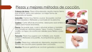 Piezas y mejores métodos de cocción.
� Cabeza de lomo: Pieza infravalorada, resulta menos tierno
que el lomo, pero mas sabroso. La mejor forma de
prepararlo es asado.
� Solomillo: Carne muy tierna y suave. Se puede cocinar
entera (asada) o fileteada y cocinada en la plancha.
� Cadera: Corte difícil de encontrar, ideal para asar entero o
utilizar para hacer brochetas.
� Pierna: Se puede asar, curar o ahumar entera o también
fraccionarla en distintas piezas. Tapa, Contra, Cadera y
codillo. La tapa y la contra son ideales para filetes o para
guisar.
� Panceta: Pieza muy jugosa con múltiples usos: Asada
entera o fileteada a la parrilla. Acompañando guisos o
curada.
� Codillo: Pieza muy valorada en Alemania, requiere mucho
tiempo de cocción para quedar bien cocinado.
� Manitas: Ricas en gelatina se cocinan guisadas o cocidas.
 