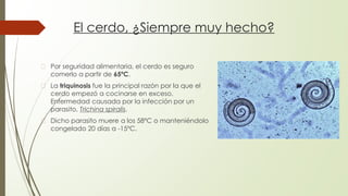 El cerdo, ¿Siempre muy hecho?
� Por seguridad alimentaria, el cerdo es seguro
comerlo a partir de 65ºC.
� La triquinosis fue la principal razón por la que el
cerdo empezó a cocinarse en exceso.
Enfermedad causada por la infección por un
parasito, Trichina spiralis.
� Dicho parasito muere a los 58ºC o manteniéndolo
congelado 20 días a -15ºC.
 