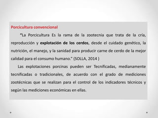 Porcicultura convencional
“La Porcicultura Es la rama de la zootecnia que trata de la cría,
reproducción y explotación de los cerdos, desde el cuidado genético, la
nutrición, el manejo, y la sanidad para producir carne de cerdo de la mejor
calidad para el consumo humano.” (SOLLA, 2014 )
Las explotaciones porcinas pueden ser Tecnificadas, medianamente
tecnificadas o tradicionales, de acuerdo con el grado de mediciones
zootécnicas que se realizan para el control de los indicadores técnicos y
según las mediciones económicas en ellas.
 