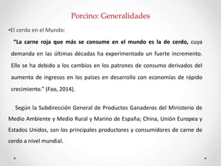 Porcino: Generalidades
•El cerdo en el Mundo:
“La carne roja que más se consume en el mundo es la de cerdo, cuya
demanda en las últimas décadas ha experimentado un fuerte incremento.
Ello se ha debido a los cambios en los patrones de consumo derivados del
aumento de ingresos en los países en desarrollo con economías de rápido
crecimiento.” (Fao, 2014).
Según la Subdirección General de Productos Ganaderos del Ministerio de
Medio Ambiente y Medio Rural y Marino de España; China, Unión Europea y
Estados Unidos, son los principales productores y consumidores de carne de
cerdo a nivel mundial.
 