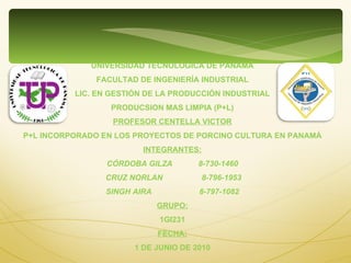 UNIVERSIDAD TECNOLÓGICA DE PANAMÁ FACULTAD DE INGENIERÍA INDUSTRIAL LIC. EN GESTIÓN DE LA PRODUCCIÓN INDUSTRIAL PRODUCSION MAS LIMPIA (P+L) PROFESOR CENTELLA VICTOR P+L INCORPORADO EN LOS PROYECTOS DE PORCINO CULTURA EN PANAMÁ INTEGRANTES: CÓRDOBA GILZA  8-730-1460 CRUZ NORLAN  8-796-1953 SINGH AIRA  8-797-1082 GRUPO: 1GI231 FECHA: 1 DE JUNIO DE 2010 