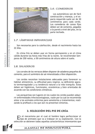 PRODUCCIÓN DE CERDOS 
1.6. COMEDEROS 
Los automáticos son de fácil 
construcción y manejo, y el es-pacio 
requerido suele ser de 30 
centímetros para cada cerdo. 
Los comederos de canoa fi jos 
deben ser de cemento, pegados 
a la pared a nivel del piso, en la 
parte techada. 
1.7. LÁMPARAS INFRARROJAS 
Son necesarias para la calefacción, desde el nacimiento hasta los 
22 días. 
En clima frío se deben usar en forma permanente y en el clima 
MANUAL DE PORCICULTURA 14 MÓDULO 1 
cálido durante las horas más frías de la noche. Se recomiendan lám-paras 
de 250 vatios, a 50 centímetros de altura sobre el suelo. 
1.8. SALADEROS 
Los corrales de los verracos deben disponer de saladeros pequeños de 
cemento, para el suministro de sal mineralizada a libre disposición. 
Los cerdos necesitan instalaciones adecuadas para favorecer su 
hábitat alimenticio, su difi cultad para respirar, su defi ciente apara-to 
termorregulador y su tendencia natural a la vida tranquila. Éstas 
deben ser higiénicas, funcionales, económicas y bien orientadas de 
acuerdo con las condiciones climáticas. 
Las porquerizas son lugares en los cuales los cerdos pueden adqui-rir 
enfermedades infectocontagiosas, razón por la cual se recomienda 
aislar a los animales enfermos para someterlos a tratamientos; reali-zando 
la profi laxis a los que aún no presentan síntomas. 
2. SELECCIÓN DEL PIE DE CRÍA 
Es el mecanismo por el cual el hombre logra perfeccionar el 
tipo de animales que va a trabajar en su explotación. Con la 
selección se obtienen todas aquellas características interesantes que 
 