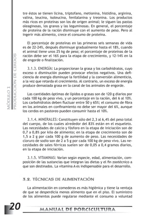 PRODUCCIÓN DE CERDOS 
tre éstos se tienen licina, triptofano, metionina, histidina, arginina, 
valina, leucina, isoleucina, fenilalanina y treonina. Los productos 
más ricos en proteínas son los de origen animal; le siguen las pastas 
oleaginosas, los granos y las leguminosas. En general, el porcentaje 
de proteína de la ración disminuye con el aumento de peso. Pero al 
ingerir más alimento, crece el consumo de proteína. 
El porcentaje de proteínas en las primeras seis semanas de vida 
es de 22-24%, después disminuye gradualmente hasta el 18%, cuando 
el animal tiene unos 25 kg de peso; el porcentaje de proteínas de la 
ración debe ser el 16% para la etapa de crecimiento, y 12-14% en la 
de engorde o finalización. 
3.1.3. ENERGÍA: La proporcionan la grasa y los carbohidratos, cuyo 
exceso o disminución pueden provocar efectos negativos. Una defi-ciencia 
de energía disminuye la fertilidad y la conversión alimenticia, 
a la vez que retarda el crecimiento. Al contrario, un exceso de energía 
produce demasiada grasa en la canal de los animales de engorde. 
MANUAL DE PORCICULTURA 20 MÓDULO 1 
Las cantidades óptimas de lípidos o grasas son de 120 g diarios por 
cada 100 kg de peso vivo, y un porcentaje en la ración, del 6 al 10%. 
Los carbohidratos deben fluctuar entre 50 y 65%; el consumo de fibra 
en los animales en confinamiento no debe ser mayor del 6%, aunque 
los cerdos en pastoreo pueden consumir hasta el 10%. 
3.1.4. MINERALES: Constituyen sólo del 2,3 al 6,4% del peso total 
del cuerpo, de los cuales alrededor del 83% están en el esqueleto. 
Las necesidades de calcio y fósforo en la etapa de iniciación son de 
0,7 a 0,8% por kilo de alimento; en la etapa de crecimiento son de 
1,5 a 2 g por cada 100 g de aumento de peso. Las necesidades de 
cloruro de sodio son de 2 a 5 g por cada 100 kg de peso vivo. Las ne-cesidades 
de sales férricas suelen ser de 0,05 a 0,4 gramos diarios, 
en la etapa de iniciación. 
3.1.5. VITAMINAS: Varían según especie, edad, alimentación, com-posición 
de las sustancias que integran las dietas y el fin zootécnico a 
que son destinados. La vitamina A es indispensable para el desarrollo. 
3.2. TÉCNICAS DE ALIMENTACIÓN 
La alimentación en comederos es más higiénica y tiene la ventaja 
de que se desperdicia menos alimento que en el piso. El suministro 
de los alimentos puede regularse mediante el consumo a voluntad 
 