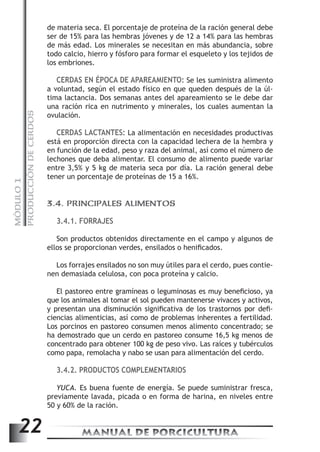 PRODUCCIÓN DE CERDOS 
de materia seca. El porcentaje de proteína de la ración general debe 
ser de 15% para las hembras jóvenes y de 12 a 14% para las hembras 
de más edad. Los minerales se necesitan en más abundancia, sobre 
todo calcio, hierro y fósforo para formar el esqueleto y los tejidos de 
los embriones. 
CERDAS EN ÉPOCA DE APAREAMIENTO: Se les suministra alimento 
a voluntad, según el estado físico en que queden después de la úl-tima 
lactancia. Dos semanas antes del apareamiento se le debe dar 
una ración rica en nutrimento y minerales, los cuales aumentan la 
ovulación. 
CERDAS LACTANTES: La alimentación en necesidades productivas 
está en proporción directa con la capacidad lechera de la hembra y 
en función de la edad, peso y raza del animal, así como el número de 
lechones que deba alimentar. El consumo de alimento puede variar 
entre 3,5% y 5 kg de materia seca por día. La ración general debe 
tener un porcentaje de proteínas de 15 a 16%. 
1 
MÓDULO 3.4. PRINCIPALES ALIMENTOS 
3.4.1. FORRAJES 
22 MANUAL DE PORCICULTURA Son productos obtenidos directamente en el campo y algunos de 
ellos se proporcionan verdes, ensilados o henificados. 
Los forrajes ensilados no son muy útiles para el cerdo, pues contie-nen 
demasiada celulosa, con poca proteína y calcio. 
El pastoreo entre gramíneas o leguminosas es muy beneficioso, ya 
que los animales al tomar el sol pueden mantenerse vivaces y activos, 
y presentan una disminución significativa de los trastornos por defi-ciencias 
alimenticias, así como de problemas inherentes a fertilidad. 
Los porcinos en pastoreo consumen menos alimento concentrado; se 
ha demostrado que un cerdo en pastoreo consume 16,5 kg menos de 
concentrado para obtener 100 kg de peso vivo. Las raíces y tubérculos 
como papa, remolacha y nabo se usan para alimentación del cerdo. 
3.4.2. PRODUCTOS COMPLEMENTARIOS 
YUCA. Es buena fuente de energía. Se puede suministrar fresca, 
previamente lavada, picada o en forma de harina, en niveles entre 
50 y 60% de la ración. 
 