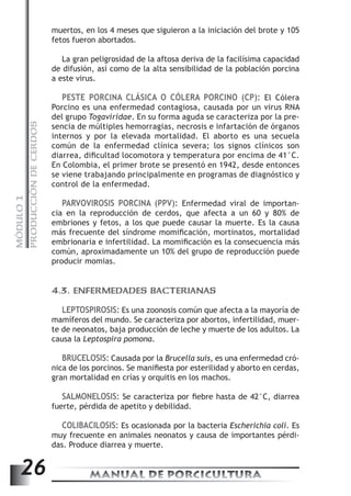PRODUCCIÓN DE CERDOS 
muertos, en los 4 meses que siguieron a la iniciación del brote y 105 
fetos fueron abortados. 
La gran peligrosidad de la aftosa deriva de la facilísima capacidad 
de difusión, así como de la alta sensibilidad de la población porcina 
a este virus. 
PESTE PORCINA CLÁSICA O CÓLERA PORCINO (CP): El Cólera 
Porcino es una enfermedad contagiosa, causada por un virus RNA 
del grupo Togaviridae. En su forma aguda se caracteriza por la pre-sencia 
de múltiples hemorragias, necrosis e infartación de órganos 
internos y por la elevada mortalidad. El aborto es una secuela 
común de la enfermedad clínica severa; los signos clínicos son 
diarrea, dificultad locomotora y temperatura por encima de 41°C. 
En Colombia, el primer brote se presentó en 1942, desde entonces 
se viene trabajando principalmente en programas de diagnóstico y 
control de la enfermedad. 
PARVOVIROSIS PORCINA (PPV): Enfermedad viral de importan-cia 
MANUAL DE PORCICULTURA 26 MÓDULO 1 
en la reproducción de cerdos, que afecta a un 60 y 80% de 
embriones y fetos, a los que puede causar la muerte. Es la causa 
más frecuente del síndrome momificación, mortinatos, mortalidad 
embrionaria e infertilidad. La momificación es la consecuencia más 
común, aproximadamente un 10% del grupo de reproducción puede 
producir momias. 
4.3. ENFERMEDADES BACTERIANAS 
LEPTOSPIROSIS: Es una zoonosis común que afecta a la mayoría de 
mamíferos del mundo. Se caracteriza por abortos, infertilidad, muer-te 
de neonatos, baja producción de leche y muerte de los adultos. La 
causa la Leptospira pomona. 
BRUCELOSIS: Causada por la Brucella suis, es una enfermedad cró-nica 
de los porcinos. Se manifiesta por esterilidad y aborto en cerdas, 
gran mortalidad en crías y orquitis en los machos. 
SALMONELOSIS: Se caracteriza por fiebre hasta de 42°C, diarrea 
fuerte, pérdida de apetito y debilidad. 
COLIBACILOSIS: Es ocasionada por la bacteria Escherichia coli. Es 
muy frecuente en animales neonatos y causa de importantes pérdi-das. 
Produce diarrea y muerte. 
 