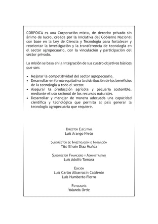 CORPOICA es una Corporación mixta, de derecho privado sin 
ánimo de lucro, creada por la iniciativa del Gobierno Nacional 
con base en la Ley de Ciencia y Tecnología para fortalecer y 
reorientar la investigación y la transferencia de tecnología en 
el sector agropecuario, con la vinculación y participación del 
sector privado. 
La misión se basa en la integración de sus cuatro objetivos básicos 
que son: 
• Mejorar la competitividad del sector agropecuario. 
• Desarrollar en forma equitativa la distribución de los beneficios 
de la tecnología a todo el sector. 
• Asegurar la producción agrícola y pecuaria sostenible, 
mediante el uso racional de los recursos naturales. 
• Desarrollar y manejar de manera adecuada una capacidad 
científica y tecnológica que permita al país generar la 
tecnología agropecuaria que requiere. 
Director Ejecutivo 
Luis Arango Nieto 
Subdirector de Investigación e Innovación 
Tito Efraín Díaz Muñoz 
Subdirector Financiero y Administrativo 
Luis Adolfo Tamara 
Edición 
Luis Carlos Albarracín Calderón 
Luis Humberto Fierro 
Fotografía 
Yolanda Ortiz 
 