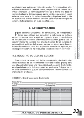MÓDULO 1 
PRODUCCIÓN DE CERDOS 
en el número de saltos o servicios ejecutados. Es recomendable ade-más 
cortarles las uñas cada seis meses, despuntarles los dientes para 
evitar lesiones en las hembras; al momento de la monta ésta debe de 
ser traída al corral del macho para que se sienta en su casa; el corral 
debe de estar junto al de las hembras vacías o de primer servicio. No 
es aconsejable prestar o vender servicios para evitar el contagio de 
enfermedades presentes en otras explotaciones. 
6. ADMINISTRACIÓN 
Para adelantar programas de porcicultura, es indispensable 
tener bases sólidas que garanticen la naturaleza de la línea 
de producción que se va a seguir en la granja. Y para poder definirla 
es indispensable mantener una buena administración, para lo cual se 
requiere tomar la cantidad más amplia de datos de los factores de 
producción deseables e indeseables para en un futuro tomar las me-didas 
más adecuadas. Para ello se propone una serie de registros, los 
cuales pueden usarse o no de acuerdo con el criterio del productor. 
6.1. REGISTRO DE CEBA DE CERDOS 
Es un control para cada uno de los lotes de ceba, destinado a fa-cilitar 
el cálculo de los rendimientos obtenidos en cada grupo y para 
que el porcicultor tenga una visión rápida del consumo de alimento, 
en el período de ceba de los animales; es igualmente útil para hacer 
el análisis económico, que por su importancia no se debe confiar a la 
memoria del productor. 
CUADRO 1. Registro consumo de alimento 
Propietario: 
Granja: No. animales: 
Inicio: Finalización: 
Consumo diario de alimento Semana 
Total bultos 
semana Acumulado Observaciones 
L M M J V S D 
MANUAL DE PORCICULTURA 33 
1 
2 
3 
4 
Totales 
 