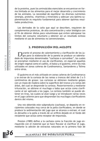 ALIMENTACIÓN DE CERDOS 
de la proteína, pues los aminoácidos esenciales se encuentran en for-ma 
limitada en los alimentos para el mejor desarrollo y crecimiento 
de los animales. La necesidad de equilibrar los diversos nutrientes 
(energía, proteína, vitaminas y minerales) y adecuar una óptima su-plementación 
es requisito fundamental para obtener óptimos resul-tados 
productivos. 
Los derivados de la caña que aquí se describen, requieren de 
complementos proteicos, de alta concentración y valor biológico con 
el fin de obtener dietas poco voluminosas que eviten sobrepasar los 
límites del consumo voluntario y obtener así un resultado exitoso 
mediante el uso de alimentos no convencionales. 
2. PRODUCCIÓN DEL MELOTE 
Durante el proceso de calentamiento y clarificación de los ju-gos 
para la elaboración de la panela se produce un sobrena-dado 
MANUAL DE PORCICULTURA 36 MÓDULO 2 
de impurezas denominados “cachazas o carrumbas”, las cuales 
se precipitan mediante el uso de clarificantes, en especial aquellos 
de origen vegetal como el cadillo, el balso y el guásimo, entre los más 
utilizados en zonas cañeras de Cundinamarca, Santanderes y Tolima 
entre otros. 
El guásimo es el más utilizado en zonas cañeras de Cundinamarca 
y se extrae de la corteza de las ramas o troncos del árbol de 3 a 5 
centímetros de grosor. Las cortezas se obtienen mediante golpes 
con un mazo de madera sobre la superficie del tronco y/o ramas del 
árbol, del cual se desprende la corteza. Posteriormente y mediante 
trituración, se obtiene el mucílago o baba que actúa como clarifi-cante 
al ser aplicado a los jugos. La corteza también se puede ob-tener 
en tiras, las cuales se atan luego y se introducen varias veces 
en el jugo caliente para que desprendan los mucílagos clarificadores 
dentro del mismo. 
Una vez obtenido este subproducto (cachaza), se deposita en re-cipientes 
colocados muy cerca de la paila clarificadora, en donde se 
produce la sedimentación del jugo que se alcanza a extraer, el cual 
es devuelto a la paila a través de un orificio dejado en el fondo del 
recipiente que actúa como receptor de impurezas. 
Preston (1989) define a la cachaza como la fracción de jugo en-riquecido 
con el material que se hace flocular al clarificar el jugo, 
mediante la adición de extractos naturales en la primera fase de 
 