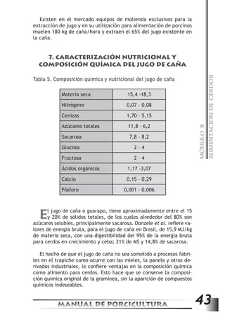 MÓDULO 2 
ALIMENTACIÓN DE CERDOS 
Existen en el mercado equipos de molienda exclusivos para la 
extracción de jugo y en su utilización para alimentación de porcinos 
muelen 180 kg de caña/hora y extraen el 65% del jugo existente en 
la caña. 
7. CARACTERIZACIÓN NUTRICIONAL Y 
COMPOSICIÓN QUÍMICA DEL JUGO DE CAÑA 
Tabla 5. Composición química y nutricional del jugo de caña 
Materia seca 15,4 -18,3 
Nitrógeno 0,07 – 0,08 
Cenizas 1,70 – 5,15 
Azúcares totales 11,8 – 6,2 
Sacarosa 7,8 – 8,2 
Glucosa 2 – 4 
Fructosa 2 – 4 
Ácidos orgánicos 1,17 –3,07 
Calcio 0,15 – 0,29 
Fósforo 0,001 – 0,006 
El jugo de caña o guarapo, tiene aproximadamente entre el 15 
y 20% de sólidos totales, de los cuales alrededor del 80% son 
azúcares solubles, principalmente sacarosa. Donzele et al. refiere va-lores 
de energía bruta, para el jugo de caña en Brasil, de 15,9 MJ/kg 
de materia seca, con una digestibilidad del 95% de la energía bruta 
para cerdos en crecimiento y ceba; 21% de MS y 14,8% de sacarosa. 
El hecho de que el jugo de caña no sea sometido a procesos fabri-les 
en el trapiche como ocurre con las mieles, la panela y otros de-rivados 
industriales, le confiere ventajas en la composición química 
como alimento para cerdos. Esto hace que se conserve la composi-ción 
química original de la gramínea, sin la aparición de compuestos 
químicos indeseables. 
MANUAL DE PORCICULTURA 43 
 
