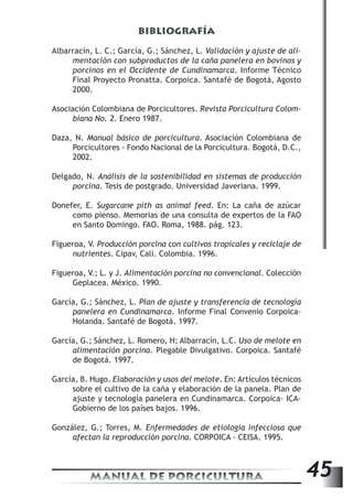 BIBLIOGRAFÍA 
Albarracín, L. C.; García, G.; Sánchez, L. Validación y ajuste de ali-mentación 
con subproductos de la caña panelera en bovinos y 
porcinos en el Occidente de Cundinamarca. Informe Técnico 
Final Proyecto Pronatta. Corpoica. Santafé de Bogotá, Agosto 
2000. 
Asociación Colombiana de Porcicultores. Revista Porcicultura Colom-biana 
No. 2. Enero 1987. 
Daza, N. Manual básico de porcicultura. Asociación Colombiana de 
Porcicultores - Fondo Nacional de la Porcicultura. Bogotá, D.C., 
2002. 
Delgado, N. Análisis de la sostenibilidad en sistemas de producción 
porcina. Tesis de postgrado. Universidad Javeriana. 1999. 
Donefer, E. Sugarcane pith as animal feed. En: La caña de azúcar 
como pienso. Memorias de una consulta de expertos de la FAO 
en Santo Domingo. FAO. Roma, 1988. pág. 123. 
Figueroa, V. Producción porcina con cultivos tropicales y reciclaje de 
nutrientes. Cipav, Cali. Colombia. 1996. 
Figueroa, V.; L. y J. Alimentación porcina no convencional. Colección 
Geplacea. México. 1990. 
García, G.; Sánchez, L. Plan de ajuste y transferencia de tecnología 
panelera en Cundinamarca. Informe Final Convenio Corpoica- 
Holanda. Santafé de Bogotá. 1997. 
García, G.; Sánchez, L. Romero, H; Albarracín, L.C. Uso de melote en 
alimentación porcina. Plegable Divulgativo. Corpoica. Santafé 
de Bogotá. 1997. 
García, B. Hugo. Elaboración y usos del melote. En: Artículos técnicos 
sobre el cultivo de la caña y elaboración de la panela. Plan de 
ajuste y tecnología panelera en Cundinamarca. Corpoica- ICA-Gobierno 
de los países bajos. 1996. 
González, G.; Torres, M. Enfermedades de etiología infecciosa que 
afectan la reproducción porcina. CORPOICA - CEISA. 1995. 
MANUAL DE PORCICULTURA 45 
 