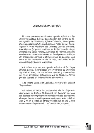 AGRADECIMIENTOS 
El autor presenta sus sinceros agradecimientos a los 
doctores Gustavo García, Coordinador del Centro de In-vestigación 
de Tibaitatá; Alfonso Calderón, Investigador 
Programa Nacional de Salud Animal; Fabio Sierra, Inves-tigador 
Creced Provincia del Oriente; Gabriel Jiménez, 
Investigador Programa Nacional de Socioeconomía; Jorge 
Bohórquez y Édgar Forero, Auxiliares de Técnico, quienes 
colaboraron como instructores en los diferentes talleres 
de producción porcina y alimentación de porcinos con 
base en los subproductos de la caña, realizados en los 
municipios de Tocaima y Nocaima. 
Así mismo expresa sus agradecimientos al Dr. Hugo 
Reynel García, Coordinador del Programa de Procesos 
Agroindustriales, por sus valiosos aportes y conocimien-tos 
en las actividades del proyecto y al Dr. Humberto Fierro 
por sus aportes en la revisión del documento. 
A la señora Doris Díaz Castillo, Secretaria del Creced 
Tequendama. 
Así mismo a todos los productores de las Empresas 
Asociativas de Trabajo El Ambucal y El Cañutal, que con 
sus aportes y acompañamiento en las diversas actividades 
de capacitación contribuyeron a enriquecer esta publica-ción 
y en fin a todas las otras personas que de una u otra 
manera contribuyeron a la realización del proyecto. 
MANUAL DE PORCICULTURA 5 
 
