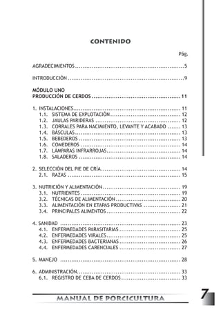 CONTENIDO 
Pág. 
AGRADECIMIENTOS............................................................5 
INTRODUCCIÓN................................................................9 
MÓDULO UNO 
PRODUCCIÓN DE CERDOS.................................................11 
1. INSTALACIONES........................................................... 11 
1.1. SISTEMA DE EXPLOTACIÓN....................................... 12 
1.2. JAULAS PARIDERAS............................................... 12 
1.3. CORRALES PARA NACIMIENTO, LEVANTE Y ACABADO........ 13 
1.4. BÁSCULAS.......................................................... 13 
1.5. BEBEDEROS........................................................ 13 
1.6. COMEDEROS....................................................... 14 
1.7. LÁMPARAS INFRARROJAS......................................... 14 
1.8. SALADEROS........................................................ 14 
2. SELECCIÓN DEL PIE DE CRÍA............................................ 14 
2.1. RAZAS.............................................................. 15 
3. NUTRICIÓN Y ALIMENTACIÓN........................................... 19 
3.1. NUTRIENTES....................................................... 19 
3.2. TÉCNICAS DE ALIMENTACIÓN.................................... 20 
3.3. ALIMENTACIÓN EN ETAPAS PRODUCTIVAS..................... 21 
3.4. PRINCIPALES ALIMENTOS......................................... 22 
4. SANIDAD .................................................................. 23 
4.1. ENFERMEDADES PARASITARIAS.................................. 25 
4.2. ENFERMEDADES VIRALES......................................... 25 
4.3. ENFERMEDADES BACTERIANAS.................................. 26 
4.4. ENFERMEDADES CARENCIALES.................................. 27 
5. MANEJO .................................................................. 28 
6. ADMINISTRACIÓN........................................................ 33 
6.1. REGISTRO DE CEBA DE CERDOS................................. 33 
MANUAL DE PORCICULTURA 7 
 